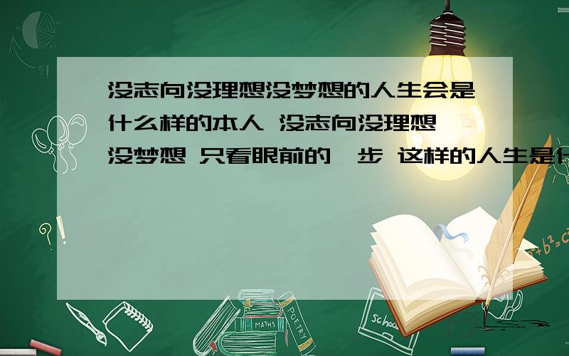 没志向没理想没梦想的人生会是什么样的本人 没志向没理想 没梦想 只看眼前的一步 这样的人生是什么样的