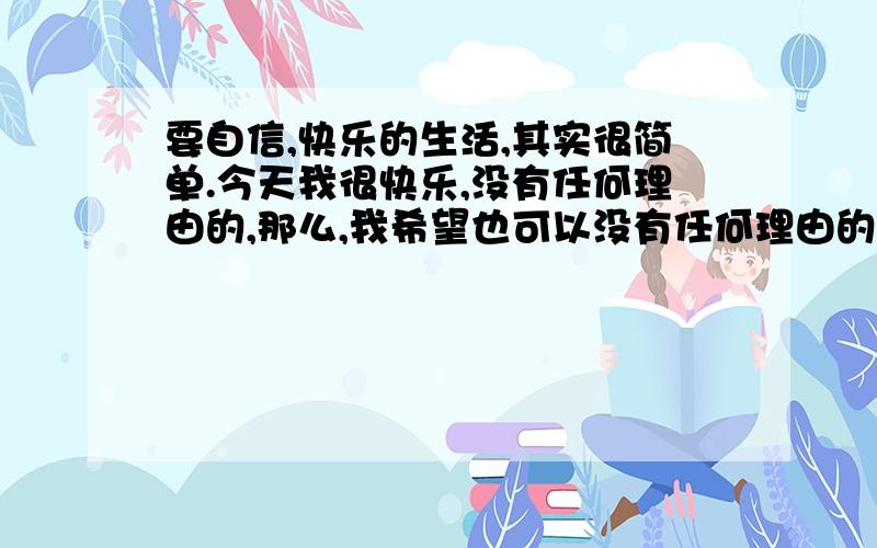 要自信,快乐的生活,其实很简单.今天我很快乐,没有任何理由的,那么,我希望也可以没有任何理由的让自己不再因为某种因素而不开心啦!好绕哦,呵呵,随着自己喜欢的音乐舞曲,舞动吧,自信,简