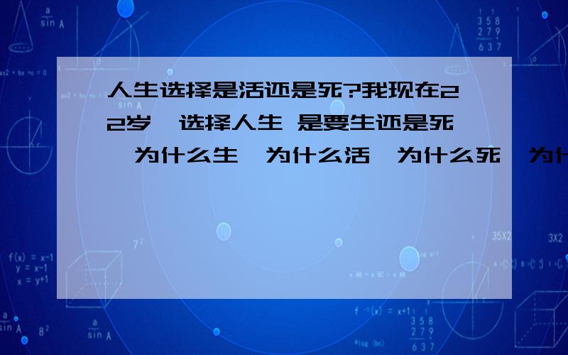 人生选择是活还是死?我现在22岁,选择人生 是要生还是死  为什么生,为什么活,为什么死,为什么要死 这些问题其实我应该问自己,但是我很迷茫,我心里很乱,为什么要吃饭呢,不吃会怎么样 请大