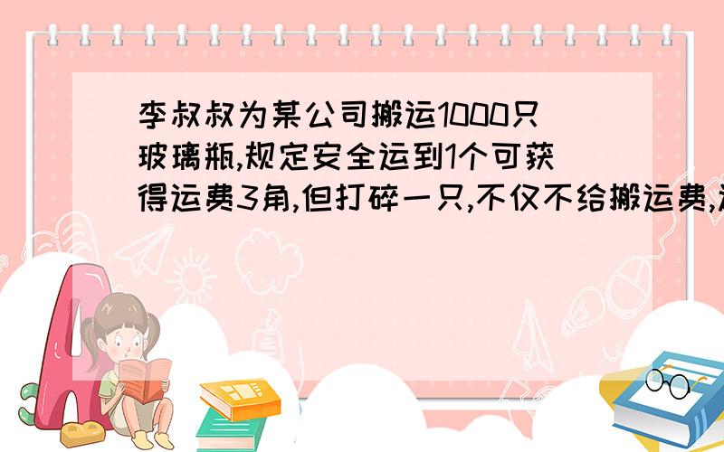 李叔叔为某公司搬运1000只玻璃瓶,规定安全运到1个可获得运费3角,但打碎一只,不仅不给搬运费,还要赔5角快