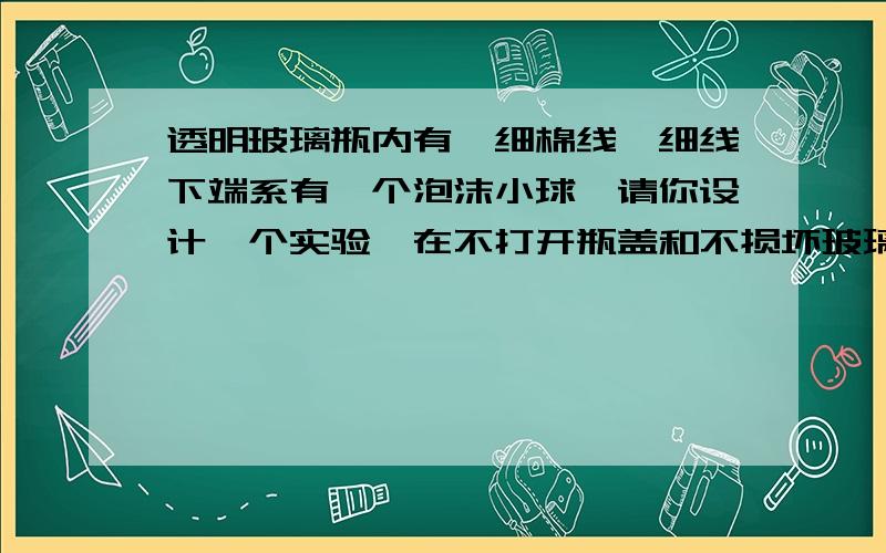 透明玻璃瓶内有一细棉线,细线下端系有一个泡沫小球,请你设计一个实验,在不打开瓶盖和不损坏玻璃瓶的情况下,使瓶内的细绳断掉