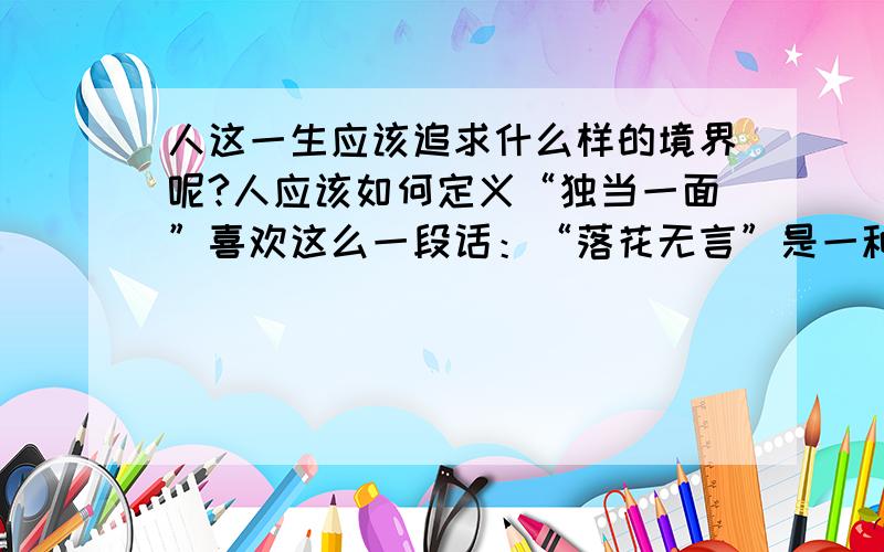 人这一生应该追求什么样的境界呢?人应该如何定义“独当一面”喜欢这么一段话：“落花无言”是一种经历了沧桑和磨难之后的大气和胸襟.花开无声,花落无言.面对伴随成功而来的祝贺和荣