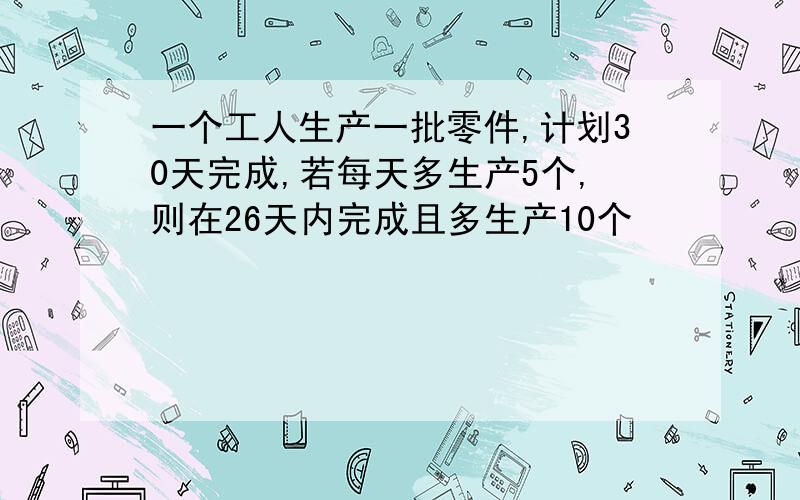 一个工人生产一批零件,计划30天完成,若每天多生产5个,则在26天内完成且多生产10个