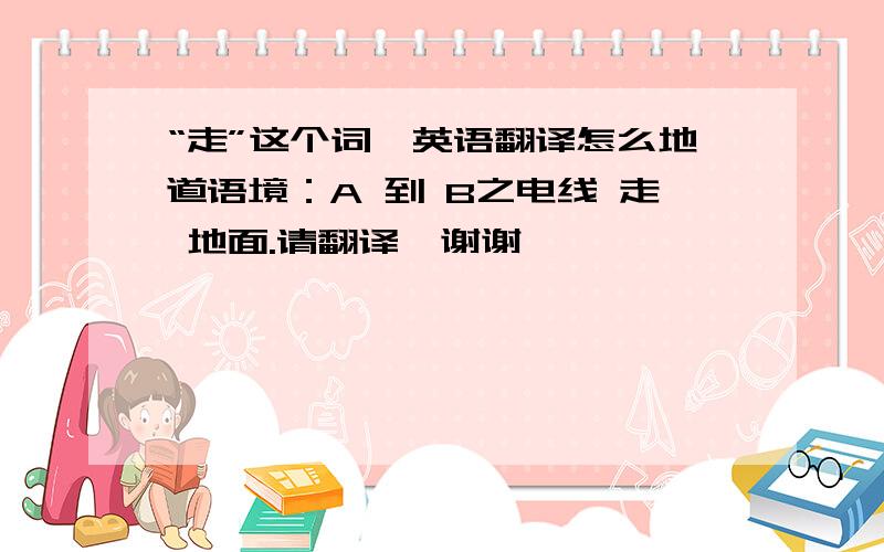 “走”这个词,英语翻译怎么地道语境：A 到 B之电线 走 地面.请翻译,谢谢