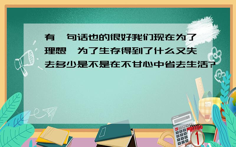 有一句话也的很好我们现在为了理想,为了生存得到了什么又失去多少是不是在不甘心中省去生活?