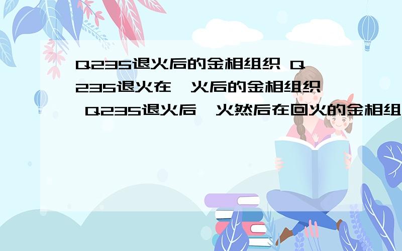 Q235退火后的金相组织 Q235退火在淬火后的金相组织 Q235退火后淬火然后在回火的金相组织 Q235钢在氯化钠静麻烦各位高手写具体点,回答时候标明是解答哪个的 Q235钢在氯化钠静态应力腐蚀的影