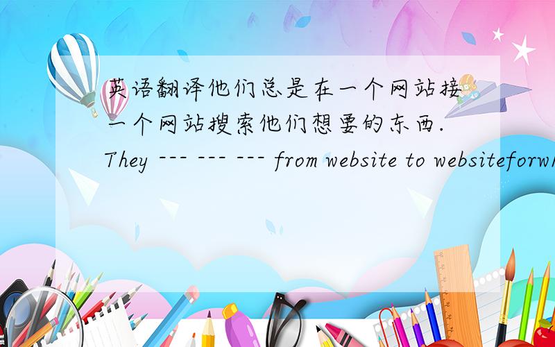 英语翻译他们总是在一个网站接一个网站搜索他们想要的东西.They --- --- --- from website to websiteforwhat they want.He stanted to sing----- a very young age.A.on B.in C.from D.with改错：We find(A) this(B) interesting to(C)