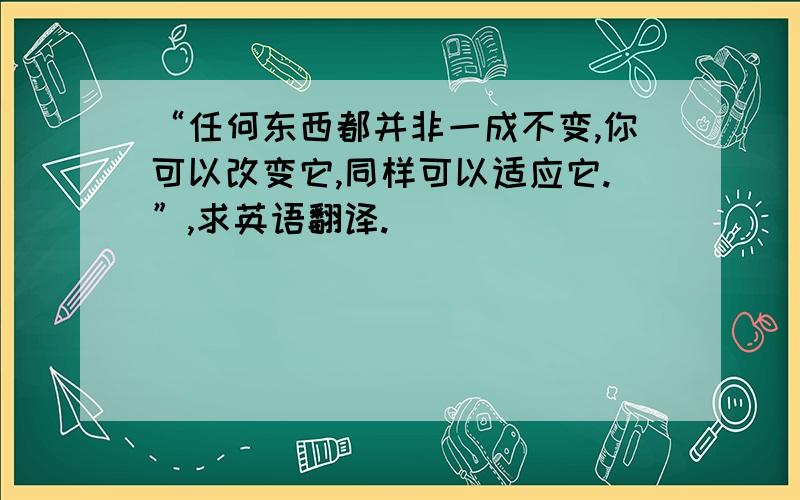 “任何东西都并非一成不变,你可以改变它,同样可以适应它.”,求英语翻译.