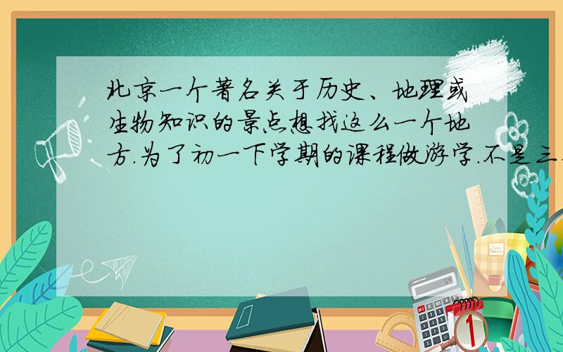 北京一个著名关于历史、地理或生物知识的景点想找这么一个地方.为了初一下学期的课程做游学.不是三个条件都占,三选一即可.海淀、西城都可以