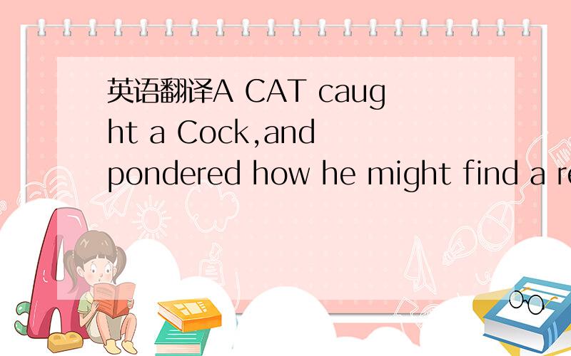 英语翻译A CAT caught a Cock,and pondered how he might find a reasonableexcuse for eating him.He accused him of being a nuisance to menby crowing in the nighttime and not permitting them to sleep.The Cock defended himself by saying that he did thi