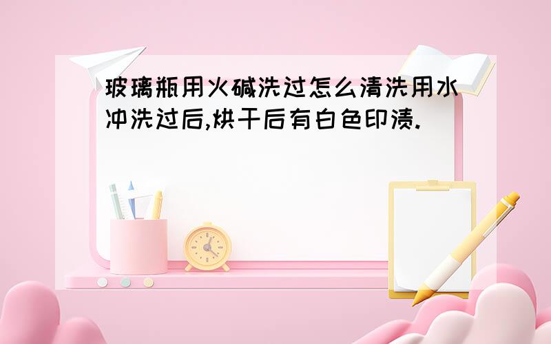 玻璃瓶用火碱洗过怎么清洗用水冲洗过后,烘干后有白色印渍.