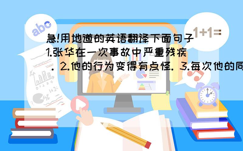 急!用地道的英语翻译下面句子1.张华在一次事故中严重残疾 . 2.他的行为变得有点怪. 3.每次他的同学见到他时就取笑他. 3.他对此感到很烦恼. 5.起初,他在许多方面都很难适应自己的残疾. 6.换