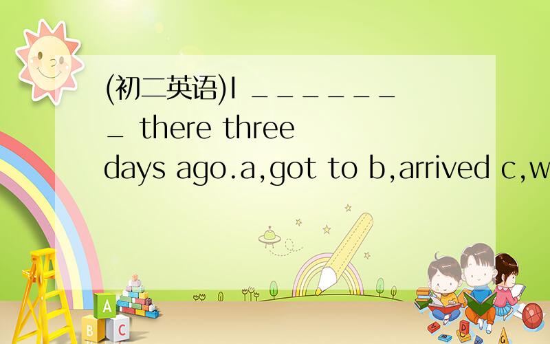 (初二英语)I _______ there three days ago.a,got to b,arrived c,went to d.reached to.