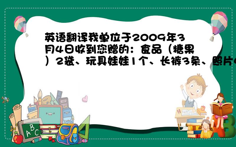 英语翻译我单位于2009年3月4日收到您赠的：食品（糖果）2袋、玩具娃娃1个、长裤3条、照片4张、袜子3双、上衣3件、连体衣1件,感谢您对儿童的关爱,我们也希望小朋友会更健康快乐!再次感谢