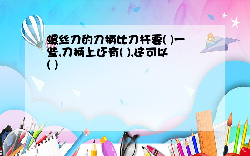 螺丝刀的刀柄比刀杆要( )一些,刀柄上还有( ),这可以( )