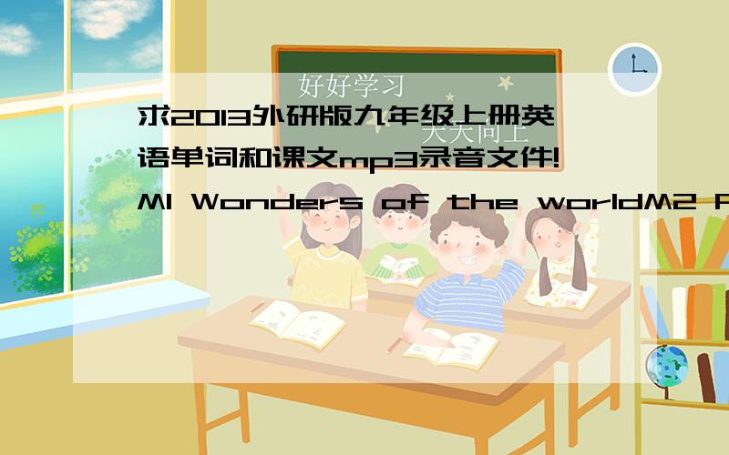 求2013外研版九年级上册英语单词和课文mp3录音文件!M1 Wonders of the worldM2 Public holidayM3 HerosM4 Home aloneM5 MuseumsM6 ProblemsM7 Great booksM8 Sport lifeM9 Great inventionsM10 AustraliaM11 PhotosM12 Save our world