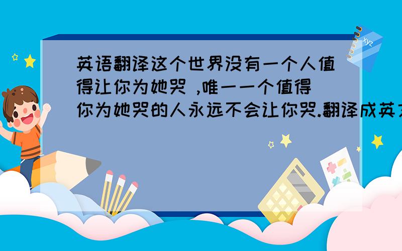 英语翻译这个世界没有一个人值得让你为她哭 ,唯一一个值得你为她哭的人永远不会让你哭.翻译成英文