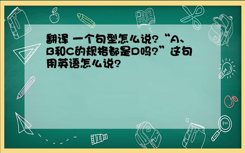 翻译 一个句型怎么说?“A、B和C的规格都是D吗?”这句用英语怎么说?