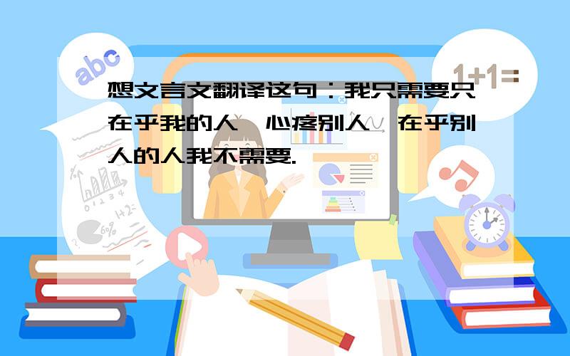 想文言文翻译这句：我只需要只在乎我的人,心疼别人、在乎别人的人我不需要.