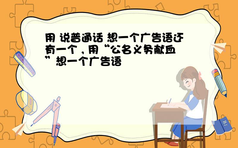 用 说普通话 想一个广告语还有一个 , 用“公名义务献血”想一个广告语