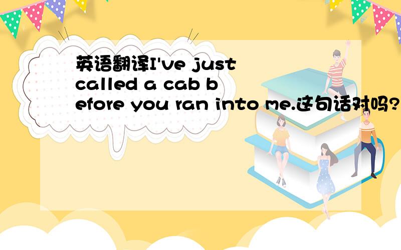 英语翻译I've just called a cab before you ran into me.这句话对吗?如果是你你会怎么写?地道的
