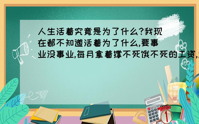 人生活着究竟是为了什么?我现在都不知道活着为了什么,要事业没事业,每月拿着撑不死饿不死的工资,还要还房贷,家境也不好,虽说以后会好起来吧!可怎么也得好些年以后的事情了,要爱情没