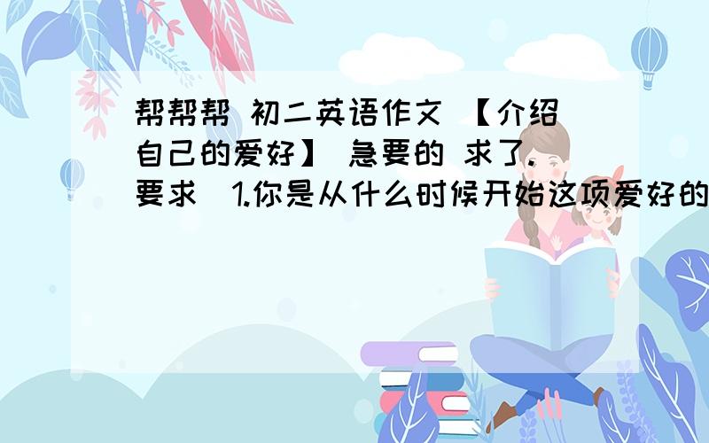 帮帮帮 初二英语作文 【介绍自己的爱好】 急要的 求了.要求（1.你是从什么时候开始这项爱好的 （2.选择这件事情作为爱好的原因 （3.持续了多久 （4.你认为这样做有什么意义 (5.以后打算