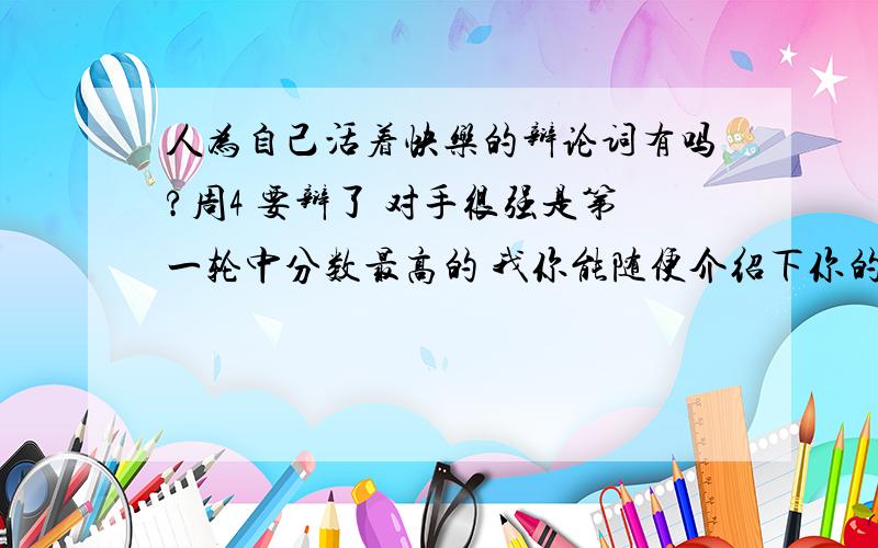 人为自己活着快乐的辩论词有吗?周4 要辩了 对手很强是第一轮中分数最高的 我你能随便介绍下你的经验~