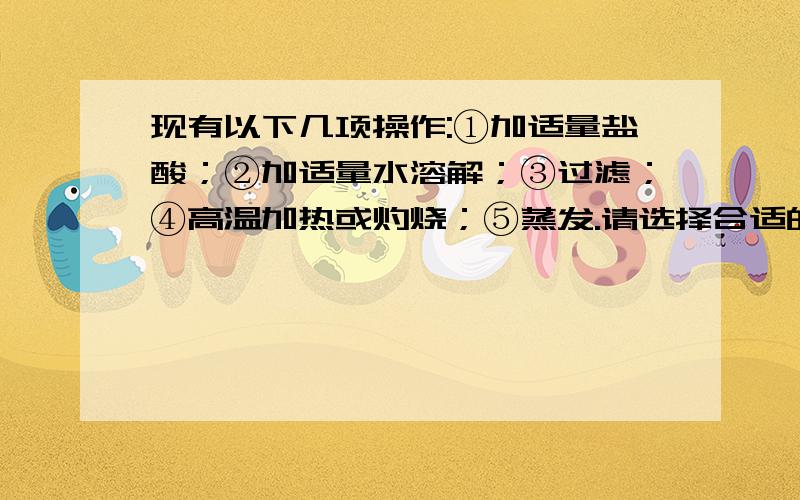 现有以下几项操作:①加适量盐酸；②加适量水溶解；③过滤；④高温加热或灼烧；⑤蒸发.请选择合适的操作以除去下列各物质中含有的少量杂质,并将操作的标号按操作的先后顺序填在横线