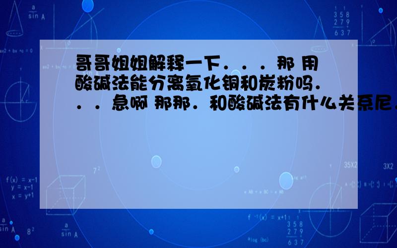 哥哥姐姐解释一下．．．那 用酸碱法能分离氧化铜和炭粉吗．．．急啊 那那．和酸碱法有什么关系尼．．．．碱在哪里．．还有解释下酸碱法吧．好不好，．