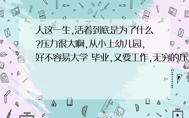 人这一生,活着到底是为了什么?压力很大啊,从小上幼儿园,好不容易大学 毕业,又要工作,无穷的压力啊,死了还要交钱,为什么?活着还要花钱,