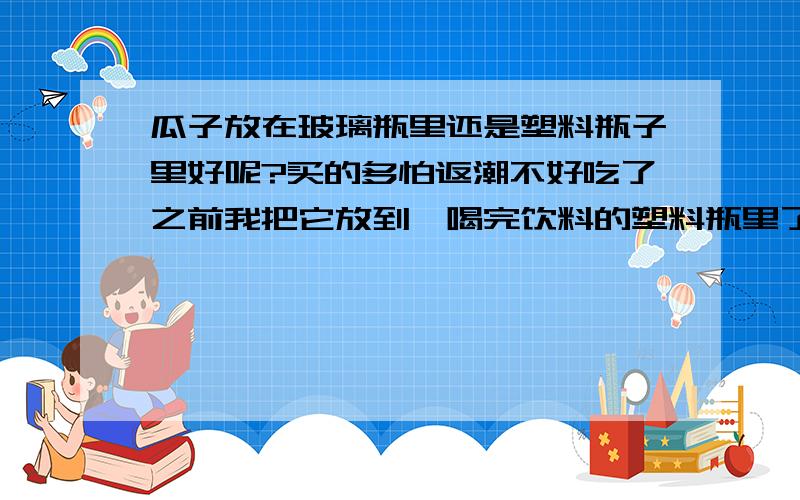 瓜子放在玻璃瓶里还是塑料瓶子里好呢?买的多怕返潮不好吃了之前我把它放到,喝完饮料的塑料瓶里了,可是返潮了,为什么也是密封,就不如玻璃瓶呢