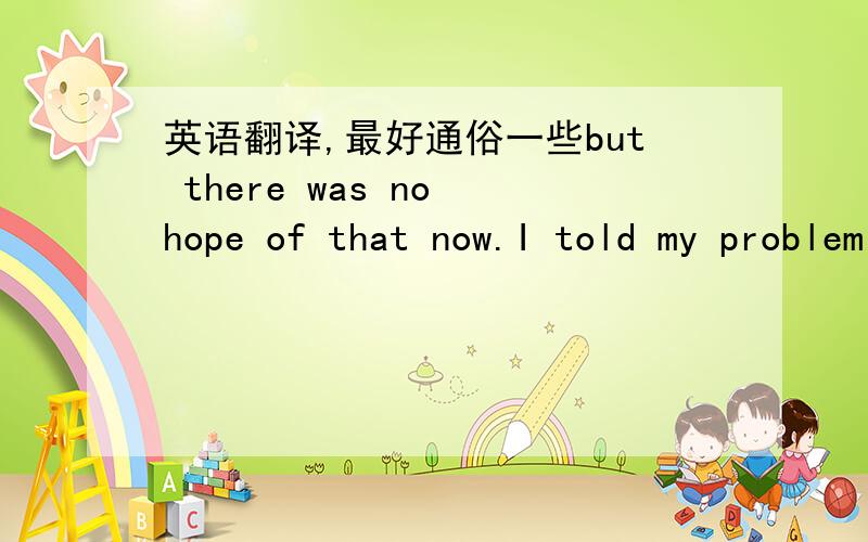 英语翻译,最好通俗一些but there was no hope of that now.I told my problem to the conductor, he advised me to get off two stops before vienna station and take a taxi .When the time came, he even helped me with my bag.He wished me good luck as