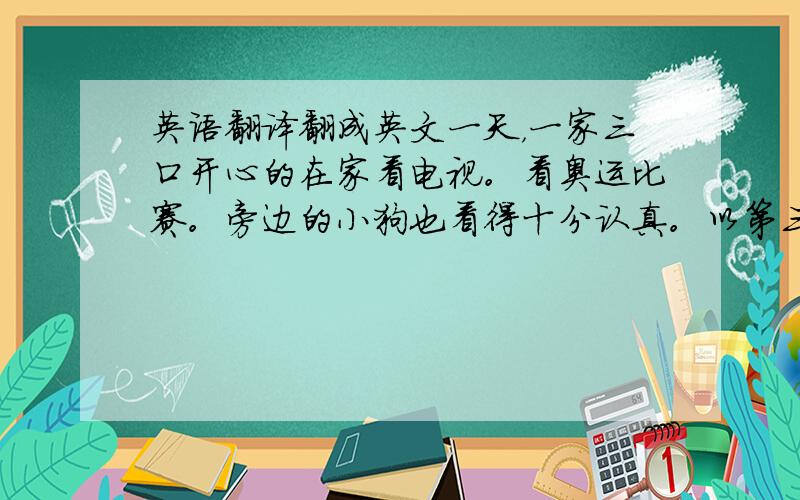 英语翻译翻成英文一天，一家三口开心的在家看电视。看奥运比赛。旁边的小狗也看得十分认真。以第三人称，不是第二人称，