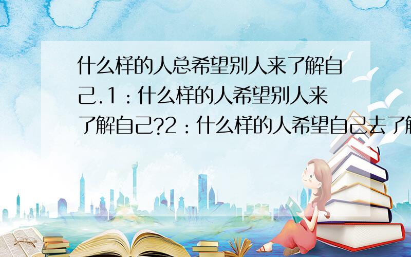 什么样的人总希望别人来了解自己.1：什么样的人希望别人来了解自己?2：什么样的人希望自己去了解别人?3：什么样的人希望自己来了解自己?不必非要全部答完,能答几个算几个,就算只答一