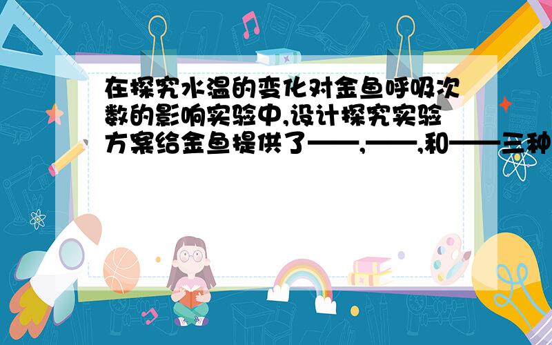 在探究水温的变化对金鱼呼吸次数的影响实验中,设计探究实验方案给金鱼提供了——,——,和——三种环境,观察——对金鱼呼吸次数的影响.为了确保实验结果只是由于温度不同引起的,就应