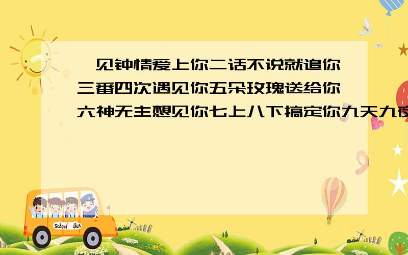 一见钟情爱上你二话不说就追你三番四次遇见你五朵玫瑰送给你六神无主想见你七上八下搞定你九天九夜爽死你十天之后甩掉你