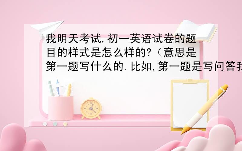 我明天考试,初一英语试卷的题目的样式是怎么样的?（意思是第一题写什么的.比如,第一题是写问答我明天考试,初一英语试卷的题目的样式是怎么样的?（意思是第一题写什么的.比如,第一题