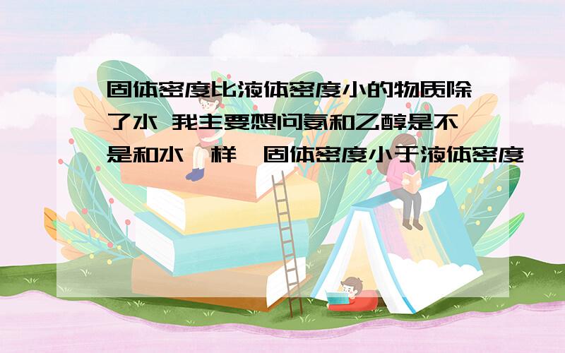 固体密度比液体密度小的物质除了水 我主要想问氨和乙醇是不是和水一样,固体密度小于液体密度