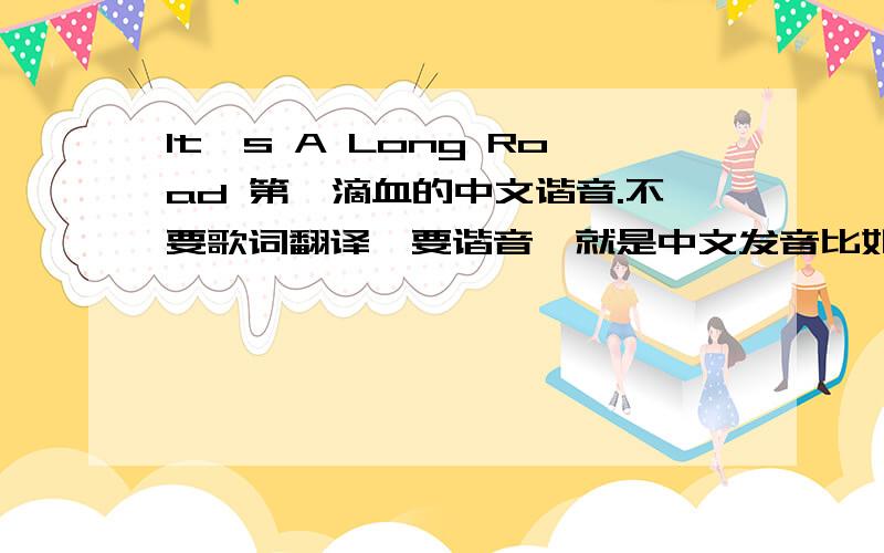 It's A Long Road 第一滴血的中文谐音.不要歌词翻译,要谐音,就是中文发音比如说：love就是拉夫满意就再加分!