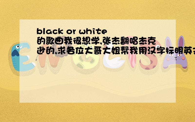 black or white的歌曲我很想学,张杰翻唱杰克逊的,求各位大哥大姐帮我用汉字标明英文,这样子我就回了!