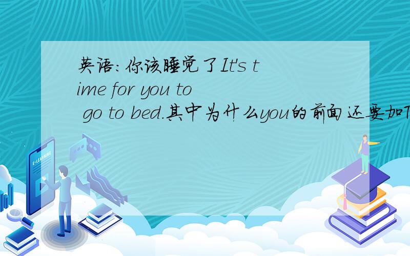 英语:你该睡觉了It's time for you to go to bed.其中为什么you的前面还要加TO呢?