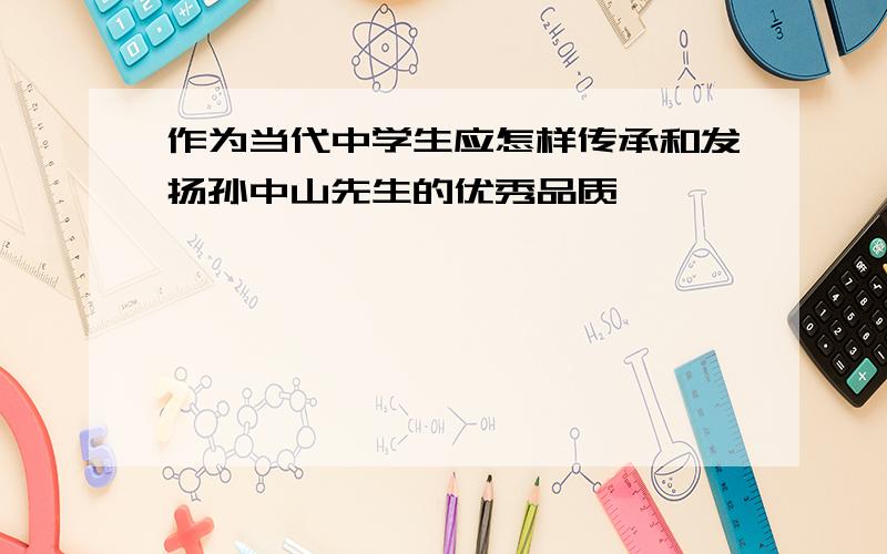 作为当代中学生应怎样传承和发扬孙中山先生的优秀品质