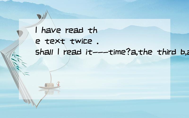 I have read the text twice .shall I read it---time?a,the third b,a second c,a third d,thesecond