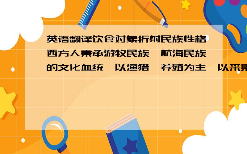 英语翻译饮食对象折射民族性格西方人秉承游牧民族、航海民族的文化血统,以渔猎、养殖为主,以采集、种植为辅,这注定了西方的饮食对象是以肉类和奶制品为主.西方的自然条件不利于发展