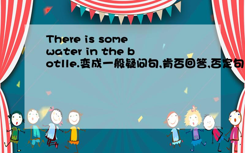 There is some water in the botlle.变成一般疑问句,肯否回答,否定句