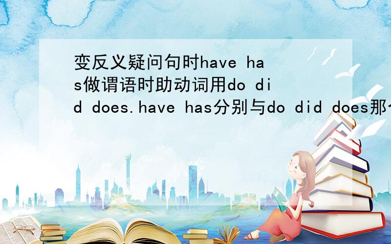 变反义疑问句时have has做谓语时助动词用do did does.have has分别与do did does那个对应?快