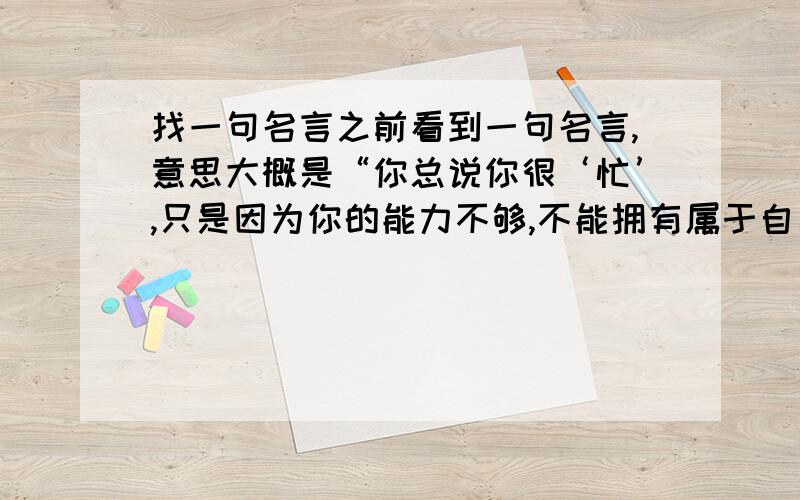 找一句名言之前看到一句名言,意思大概是“你总说你很‘忙’,只是因为你的能力不够,不能拥有属于自己的时间”,作者忘了,