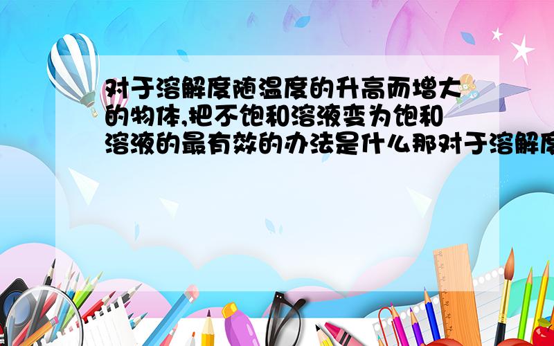 对于溶解度随温度的升高而增大的物体,把不饱和溶液变为饱和溶液的最有效的办法是什么那对于溶解度随温度的升高而减小的物体,把不饱和溶液变为饱和溶液的最有效的办法是什么