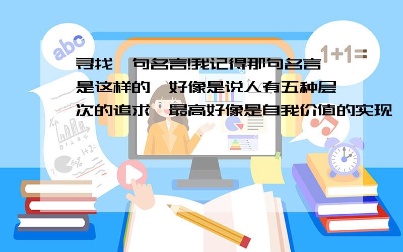 寻找一句名言!我记得那句名言是这样的,好像是说人有五种层次的追求,最高好像是自我价值的实现,前面都是些追求之类的.当时还是无意看到的,后来生活中慢慢体会到这句话很有意思.好像是